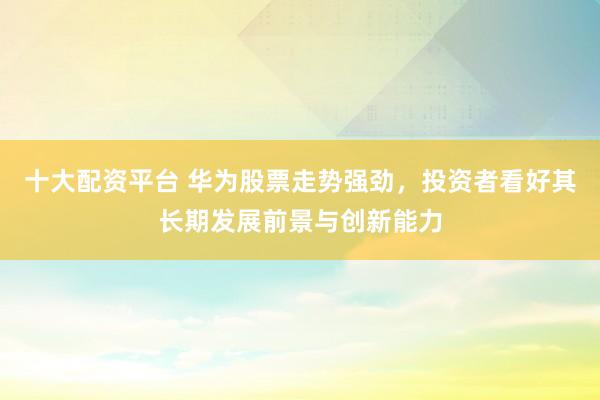 十大配资平台 华为股票走势强劲，投资者看好其长期发展前景与创新能力