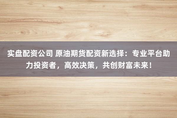实盘配资公司 原油期货配资新选择：专业平台助力投资者，高效决策，共创财富未来！