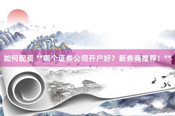 如何配资 **哪个证券公司开户好？新券商推荐！**