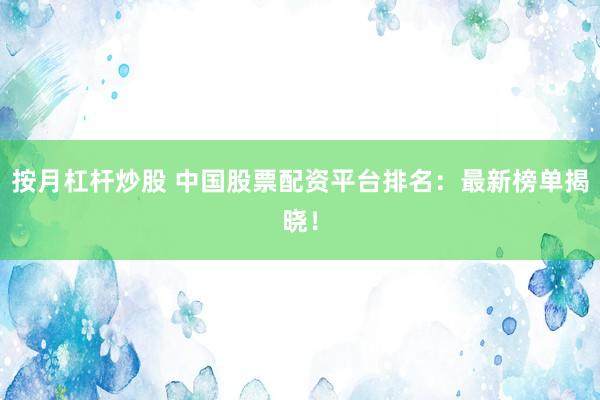 按月杠杆炒股 中国股票配资平台排名：最新榜单揭晓！