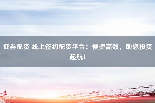 证券配资 线上签约配资平台：便捷高效，助您投资起航！
