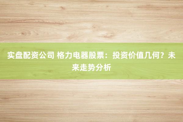 实盘配资公司 格力电器股票：投资价值几何？未来走势分析