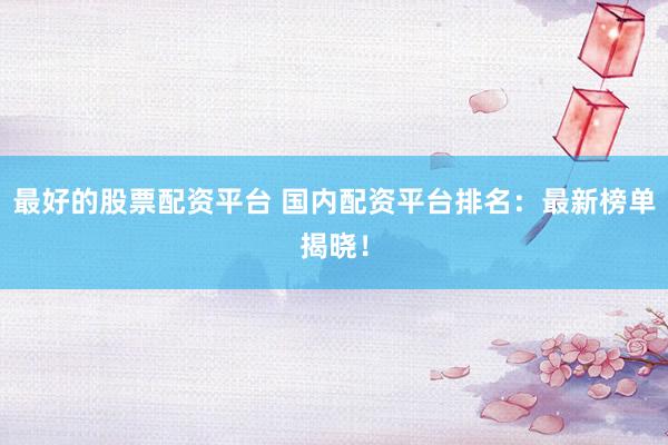 最好的股票配资平台 国内配资平台排名：最新榜单揭晓！