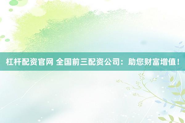 杠杆配资官网 全国前三配资公司：助您财富增值！