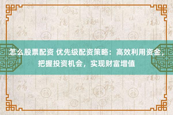 怎么股票配资 优先级配资策略：高效利用资金，把握投资机会，实现财富增值