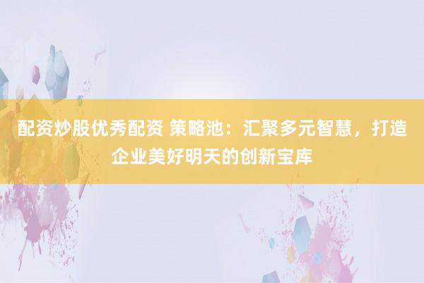 配资炒股优秀配资 策略池:汇聚多元智慧,打造企业美好明天的创新宝库