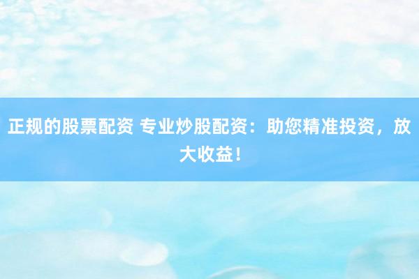 正规的股票配资 专业炒股配资：助您精准投资，放大收益！