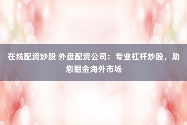 在线配资炒股 外盘配资公司:专业杠杆炒股,助您掘金海外市场