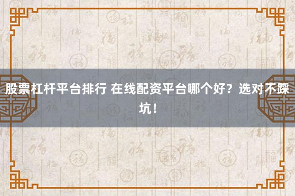 股票杠杆平台排行 在线配资平台哪个好？选对不踩坑！