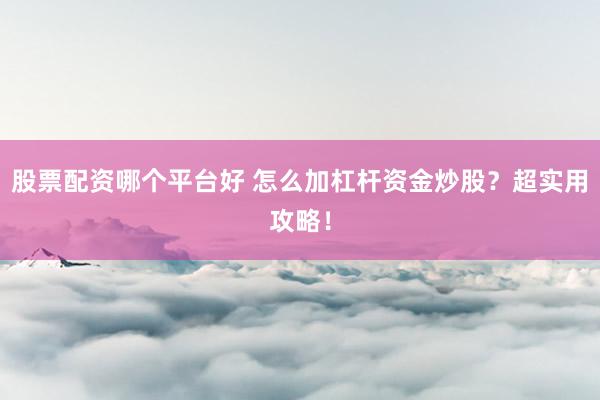 股票配资哪个平台好 怎么加杠杆资金炒股？超实用攻略！