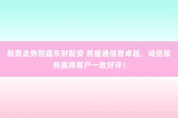 股票走势图鑫东财配资 易盛通信誉卓越，诚信服务赢得客户一致好评！