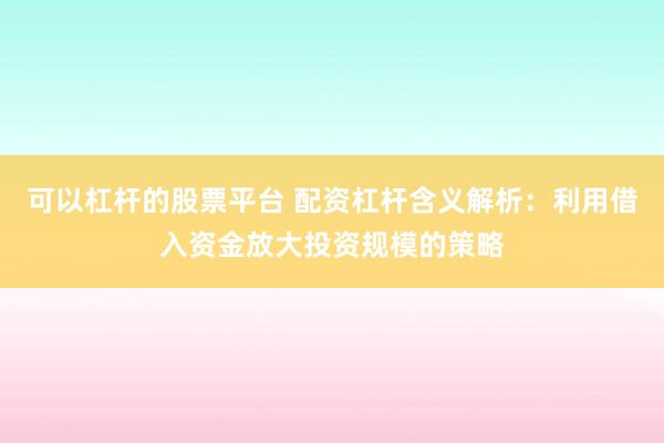 可以杠杆的股票平台 配资杠杆含义解析：利用借入资金放大投资规模的策略