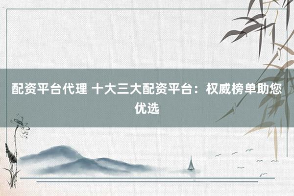 配资平台代理 十大三大配资平台：权威榜单助您优选