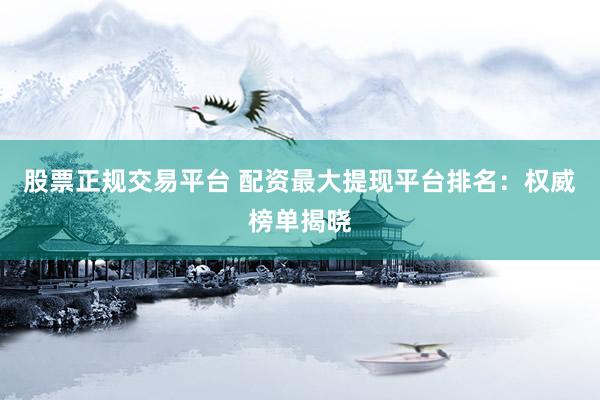 股票正规交易平台 配资最大提现平台排名：权威榜单揭晓