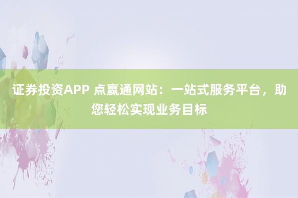 证券投资APP 点嬴通网站：一站式服务平台，助您轻松实现业务目标
