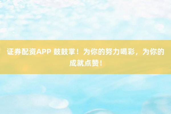 证券配资APP 鼓鼓掌！为你的努力喝彩，为你的成就点赞！
