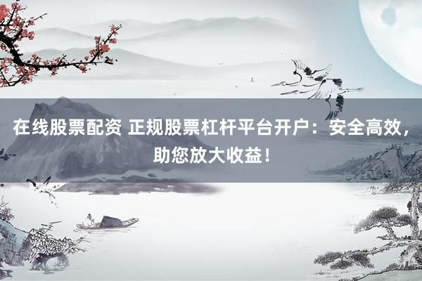 在线股票配资 正规股票杠杆平台开户：安全高效，助您放大收益！