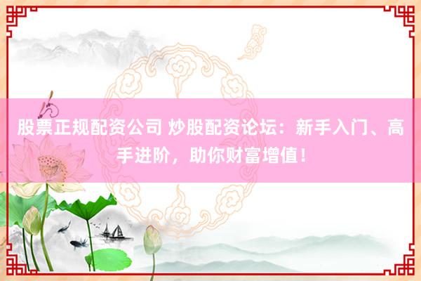 股票正规配资公司 炒股配资论坛：新手入门、高手进阶，助你财富增值！