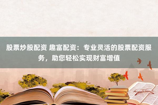 股票炒股配资 趣富配资：专业灵活的股票配资服务，助您轻松实现财富增值