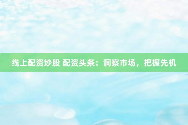 线上配资炒股 配资头条:洞察市场,把握先机