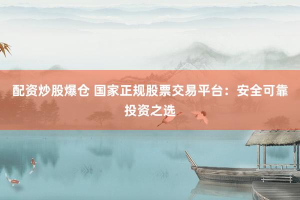 配资炒股爆仓 国家正规股票交易平台：安全可靠投资之选