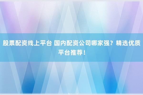 股票配资线上平台 国内配资公司哪家强？精选优质平台推荐！