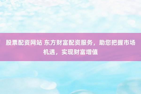 股票配资网站 东方财富配资服务，助您把握市场机遇，实现财富增值