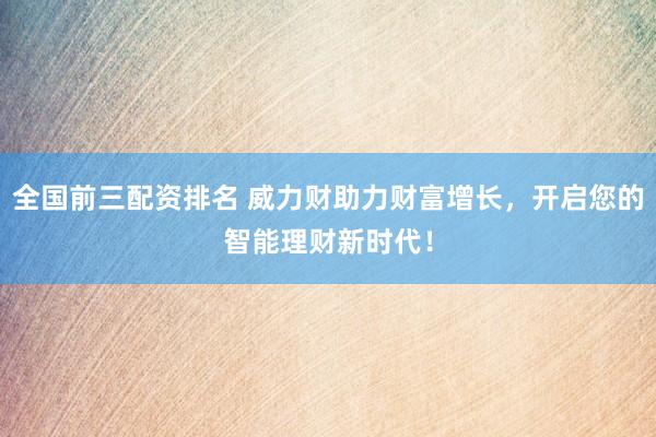 全国前三配资排名 威力财助力财富增长，开启您的智能理财新时代！