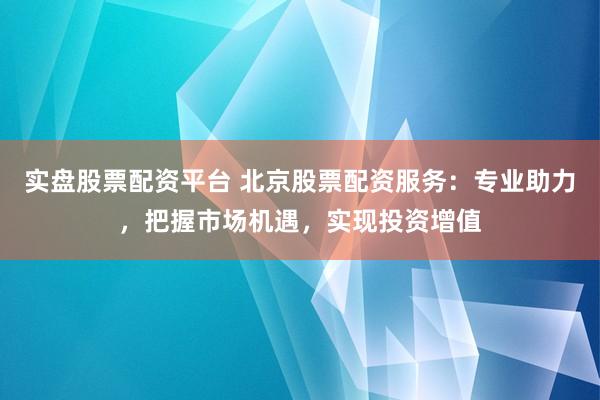 实盘股票配资平台 北京股票配资服务：专业助力，把握市场机遇，实现投资增值